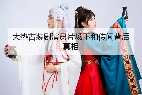 大热古装剧演员片场不和传闻背后真相