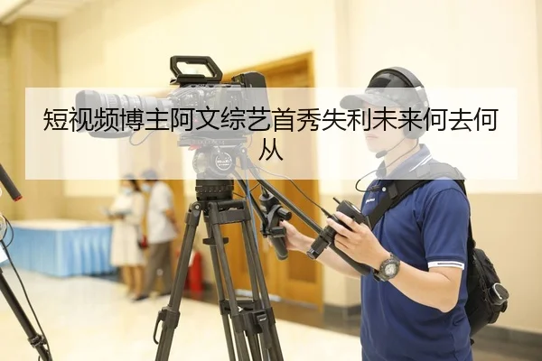 短视频博主阿文综艺首秀失利未来何去何从