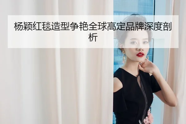 杨颖红毯造型争艳全球高定品牌深度剖析
